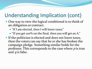 Understanding Implication (cont)
 One way to view the logical conditional is to think of
an obligation or contract.
 “If I am elected, then I will lower taxes.”
 “If you get 100% on the final, then you will get an A.”
 If the politician is elected and does not lower taxes,
then the voters can say that he or she has broken the
campaign pledge. Something similar holds for the
professor. This corresponds to the case where p is true
and q is false.
 
