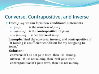 Converse, Contrapositive, and Inverse
 From p →q we can form new conditional statements .
 q →p is the converse of p →q
 ¬q → ¬ p is the contrapositive of p →q
 ¬ p → ¬ q is the inverse of p →q
Example: Find the converse, inverse, and contrapositive of
“It raining is a sufficient condition for my not going to
town.”
Solution:
converse: If I do not go to town, then it is raining.
inverse: If it is not raining, then I will go to town.
contrapositive: If I go to town, then it is not raining.
 