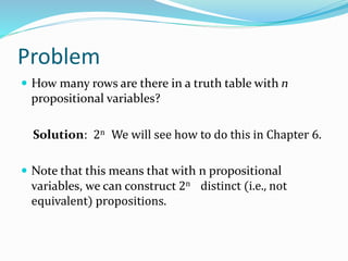 Problem
 How many rows are there in a truth table with n
propositional variables?
Solution: 2n We will see how to do this in Chapter 6.
 Note that this means that with n propositional
variables, we can construct 2n distinct (i.e., not
equivalent) propositions.
 