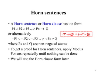 16
Horn sentences
• A Horn sentence or Horn clause has the form:
P1  P2  P3 ...  Pn  Q
or alternatively
P1   P2   P3 ...   Pn  Q
where Ps and Q are non-negated atoms
• To get a proof for Horn sentences, apply Modus
Ponens repeatedly until nothing can be done
• We will use the Horn clause form later
(P  Q) = (P  Q)
 