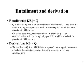 17
Entailment and derivation
• Entailment: KB |= Q
– Q is entailed by KB (a set of premises or assumptions) if and only if
there is no logically possible world in which Q is false while all the
premises in KB are true.
– Or, stated positively, Q is entailed by KB if and only if the
conclusion is true in every logically possible world in which all the
premises in KB are true.
• Derivation: KB |- Q
– We can derive Q from KB if there is a proof consisting of a sequence
of valid inference steps starting from the premises in KB and
resulting in Q
 