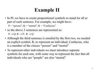 21
Example II
• In PL we have to create propositional symbols to stand for all or
part of each sentence. For example, we might have:
P = “person”; Q = “mortal”; R = “Confucius”
• so the above 3 sentences are represented as:
P  Q; R  P; R  Q
• Although the third sentence is entailed by the first two, we needed
an explicit symbol, R, to represent an individual, Confucius, who
is a member of the classes “person” and “mortal”
• To represent other individuals we must introduce separate
symbols for each one, with some way to represent the fact that all
individuals who are “people” are also “mortal”
 