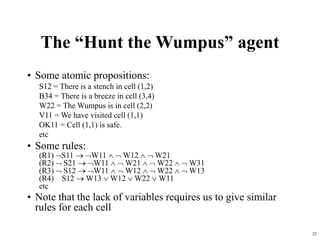22
The “Hunt the Wumpus” agent
• Some atomic propositions:
S12 = There is a stench in cell (1,2)
B34 = There is a breeze in cell (3,4)
W22 = The Wumpus is in cell (2,2)
V11 = We have visited cell (1,1)
OK11 = Cell (1,1) is safe.
etc
• Some rules:
(R1) S11  W11   W12   W21
(R2)  S21  W11   W21   W22   W31
(R3)  S12  W11   W12   W22   W13
(R4) S12  W13  W12  W22  W11
etc
• Note that the lack of variables requires us to give similar
rules for each cell
 