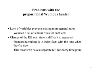 25
Problems with the
propositional Wumpus hunter
• Lack of variables prevents stating more general rules
– We need a set of similar rules for each cell
• Change of the KB over time is difficult to represent
– Standard technique is to index facts with the time when
they’re true
– This means we have a separate KB for every time point
 