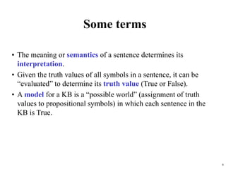 6
Some terms
• The meaning or semantics of a sentence determines its
interpretation.
• Given the truth values of all symbols in a sentence, it can be
“evaluated” to determine its truth value (True or False).
• A model for a KB is a “possible world” (assignment of truth
values to propositional symbols) in which each sentence in the
KB is True.
 