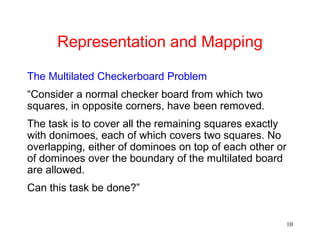 10
Representation and Mapping
The Multilated Checkerboard Problem
“Consider a normal checker board from which two
squares, in opposite corners, have been removed.
The task is to cover all the remaining squares exactly
with donimoes, each of which covers two squares. No
overlapping, either of dominoes on top of each other or
of dominoes over the boundary of the multilated board
are allowed.
Can this task be done?”
 