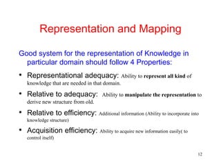 12
Representation and Mapping
Good system for the representation of Knowledge in
particular domain should follow 4 Properties:
• Representational adequacy: Ability to represent all kind of
knowledge that are needed in that domain.
• Relative to adequacy: Ability to manipulate the representation to
derive new structure from old.
• Relative to efficiency: Additional information (Ability to incorporate into
knowledge structure)
• Acquisition efficiency: Ability to acquire new information easily( to
control itself)
 
