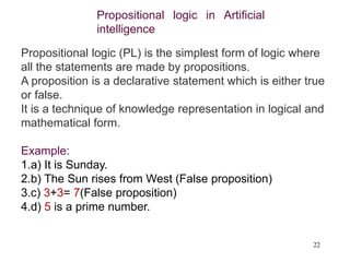 22
Propositional logic in Artificial
intelligence
Propositional logic (PL) is the simplest form of logic where
all the statements are made by propositions.
A proposition is a declarative statement which is either true
or false.
It is a technique of knowledge representation in logical and
mathematical form.
Example:
1.a) It is Sunday.
2.b) The Sun rises from West (False proposition)
3.c) 3+3= 7(False proposition)
4.d) 5 is a prime number.
 