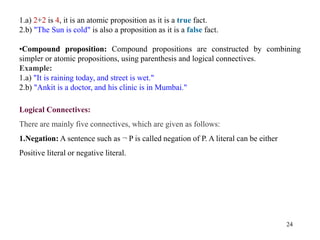 24
1.a) 2+2 is 4, it is an atomic proposition as it is a true fact.
2.b) "The Sun is cold" is also a proposition as it is a false fact.
•Compound proposition: Compound propositions are constructed by combining
simpler or atomic propositions, using parenthesis and logical connectives.
Example:
1.a) "It is raining today, and street is wet."
2.b) "Ankit is a doctor, and his clinic is in Mumbai."
Logical Connectives:
There are mainly five connectives, which are given as follows:
1.Negation: A sentence such as ¬ P is called negation of P. A literal can be either
Positive literal or negative literal.
 
