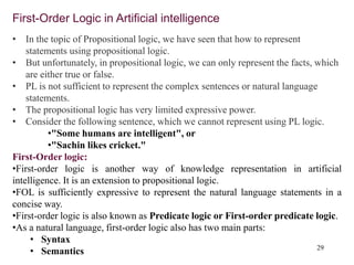 29
First-Order Logic in Artificial intelligence
• In the topic of Propositional logic, we have seen that how to represent
statements using propositional logic.
• But unfortunately, in propositional logic, we can only represent the facts, which
are either true or false.
• PL is not sufficient to represent the complex sentences or natural language
statements.
• The propositional logic has very limited expressive power.
• Consider the following sentence, which we cannot represent using PL logic.
•"Some humans are intelligent", or
•"Sachin likes cricket."
First-Order logic:
•First-order logic is another way of knowledge representation in artificial
intelligence. It is an extension to propositional logic.
•FOL is sufficiently expressive to represent the natural language statements in a
concise way.
•First-order logic is also known as Predicate logic or First-order predicate logic.
•As a natural language, first-order logic also has two main parts:
• Syntax
• Semantics
 