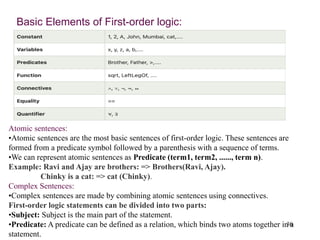 30
Basic Elements of First-order logic:
Atomic sentences:
•Atomic sentences are the most basic sentences of first-order logic. These sentences are
formed from a predicate symbol followed by a parenthesis with a sequence of terms.
•We can represent atomic sentences as Predicate (term1, term2, ......, term n).
Example: Ravi and Ajay are brothers: => Brothers(Ravi, Ajay).
Chinky is a cat: => cat (Chinky).
Complex Sentences:
•Complex sentences are made by combining atomic sentences using connectives.
First-order logic statements can be divided into two parts:
•Subject: Subject is the main part of the statement.
•Predicate: A predicate can be defined as a relation, which binds two atoms together in a
statement.
 