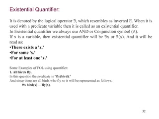 32
Existential Quantifier:
It is denoted by the logical operator ∃, which resembles as inverted E. When it is
used with a predicate variable then it is called as an existential quantifier.
In Existential quantifier we always use AND or Conjunction symbol (∧).
If x is a variable, then existential quantifier will be ∃x or ∃(x). And it will be
read as:
•There exists a 'x.'
•For some 'x.'
•For at least one 'x.'
Some Examples of FOL using quantifier:
1. All birds fly.
In this question the predicate is "fly(bird)."
And since there are all birds who fly so it will be represented as follows.
∀x bird(x) →fly(x).
 