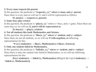 33
2. Every man respects his parent.
In this question, the predicate is "respect(x, y)," where x=man, and y= parent.
Since there is every man so will use ∀, and it will be represented as follows:
∀x man(x) → respects (x, parent).
3. Some boys play cricket.
In this question, the predicate is "play(x, y)," where x= boys, and y= game. Since there are
some boys so we will use ∃, and it will be represented as:
∃x boys(x) → play(x, cricket).
4. Not all students like both Mathematics and Science.
In this question, the predicate is "like(x, y)," where x= student, and y= subject.
Since there are not all students, so we will use ∀ with negation, so following
representation for this:
¬∀ (x) [ student(x) → like(x, Mathematics) ∧ like(x, Science)].
5. Only one student failed in Mathematics.
In this question, the predicate is "failed(x, y)," where x= student, and y= subject.
Since there is only one student who failed in Mathematics, so we will use following
representation for this:
∃(x) [ student(x) → failed (x, Mathematics) ∧∀ (y) [¬(x==y) ∧ student(y) →
¬failed (x, Mathematics)].
 