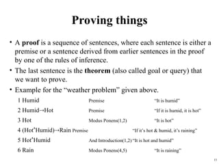 15
Proving things
• A proof is a sequence of sentences, where each sentence is either a
premise or a sentence derived from earlier sentences in the proof
by one of the rules of inference.
• The last sentence is the theorem (also called goal or query) that
we want to prove.
• Example for the “weather problem” given above.
1 Humid Premise “It is humid”
2 HumidHot Premise “If it is humid, it is hot”
3 Hot Modus Ponens(1,2) “It is hot”
4 (HotHumid)Rain Premise “If it’s hot & humid, it’s raining”
5 HotHumid And Introduction(1,2) “It is hot and humid”
6 Rain Modus Ponens(4,5) “It is raining”
 