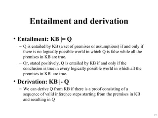 17
Entailment and derivation
• Entailment: KB |= Q
– Q is entailed by KB (a set of premises or assumptions) if and only if
there is no logically possible world in which Q is false while all the
premises in KB are true.
– Or, stated positively, Q is entailed by KB if and only if the
conclusion is true in every logically possible world in which all the
premises in KB are true.
• Derivation: KB |- Q
– We can derive Q from KB if there is a proof consisting of a
sequence of valid inference steps starting from the premises in KB
and resulting in Q
 