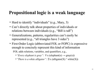 19
Propositional logic is a weak language
• Hard to identify “individuals” (e.g., Mary, 3)
• Can’t directly talk about properties of individuals or
relations between individuals (e.g., “Bill is tall”)
• Generalizations, patterns, regularities can’t easily be
represented (e.g., “all triangles have 3 sides”)
• First-Order Logic (abbreviated FOL or FOPC) is expressive
enough to concisely represent this kind of information
FOL adds relations, variables, and quantifiers, e.g.,
•“Every elephant is gray”:  x (elephant(x) → gray(x))
•“There is a white alligator”:  x (alligator(X) ^ white(X))
 
