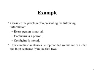 20
Example
• Consider the problem of representing the following
information:
– Every person is mortal.
– Confucius is a person.
– Confucius is mortal.
• How can these sentences be represented so that we can infer
the third sentence from the first two?
 