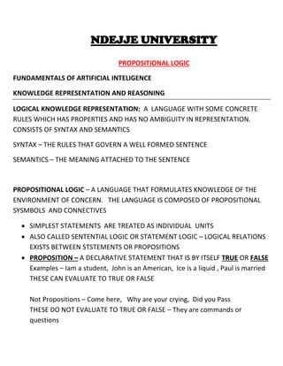 NDEJJE UNIVERSITY
PROPOSITIONAL LOGIC
FUNDAMENTALS OF ARTIFICIAL INTELIGENCE
KNOWLEDGE REPRESENTATION AND REASONING
LOGICAL KNOWLEDGE REPRESENTATION: A LANGUAGE WITH SOME CONCRETE
RULES WHICH HAS PROPERTIES AND HAS NO AMBIGUITY IN REPRESENTATION.
CONSISTS OF SYNTAX AND SEMANTICS
SYNTAX – THE RULES THAT GOVERN A WELL FORMED SENTENCE
SEMANTICS – THE MEANING ATTACHED TO THE SENTENCE
PROPOSITIONAL LOGIC – A LANGUAGE THAT FORMULATES KNOWLEDGE OF THE
ENVIRONMENT OF CONCERN. THE LANGUAGE IS COMPOSED OF PROPOSITIONAL
SYSMBOLS AND CONNECTIVES
 SIMPLEST STATEMENTS ARE TREATED AS INDIVIDUAL UNITS
 ALSO CALLED SENTENTIAL LOGIC OR STATEMENT LOGIC – LOGICAL RELATIONS
EXISTS BETWEEN STSTEMENTS OR PROPOSITIONS
 PROPOSITION – A DECLARATIVE STATEMENT THAT IS BY ITSELF TRUE OR FALSE
Examples – Iam a student, John is an American, Ice is a liquid , Paul is married
THESE CAN EVALUATE TO TRUE OR FALSE
Not Propositions – Come here, Why are your crying, Did you Pass
THESE DO NOT EVALUATE TO TRUE OR FALSE – They are commands or
questions
 