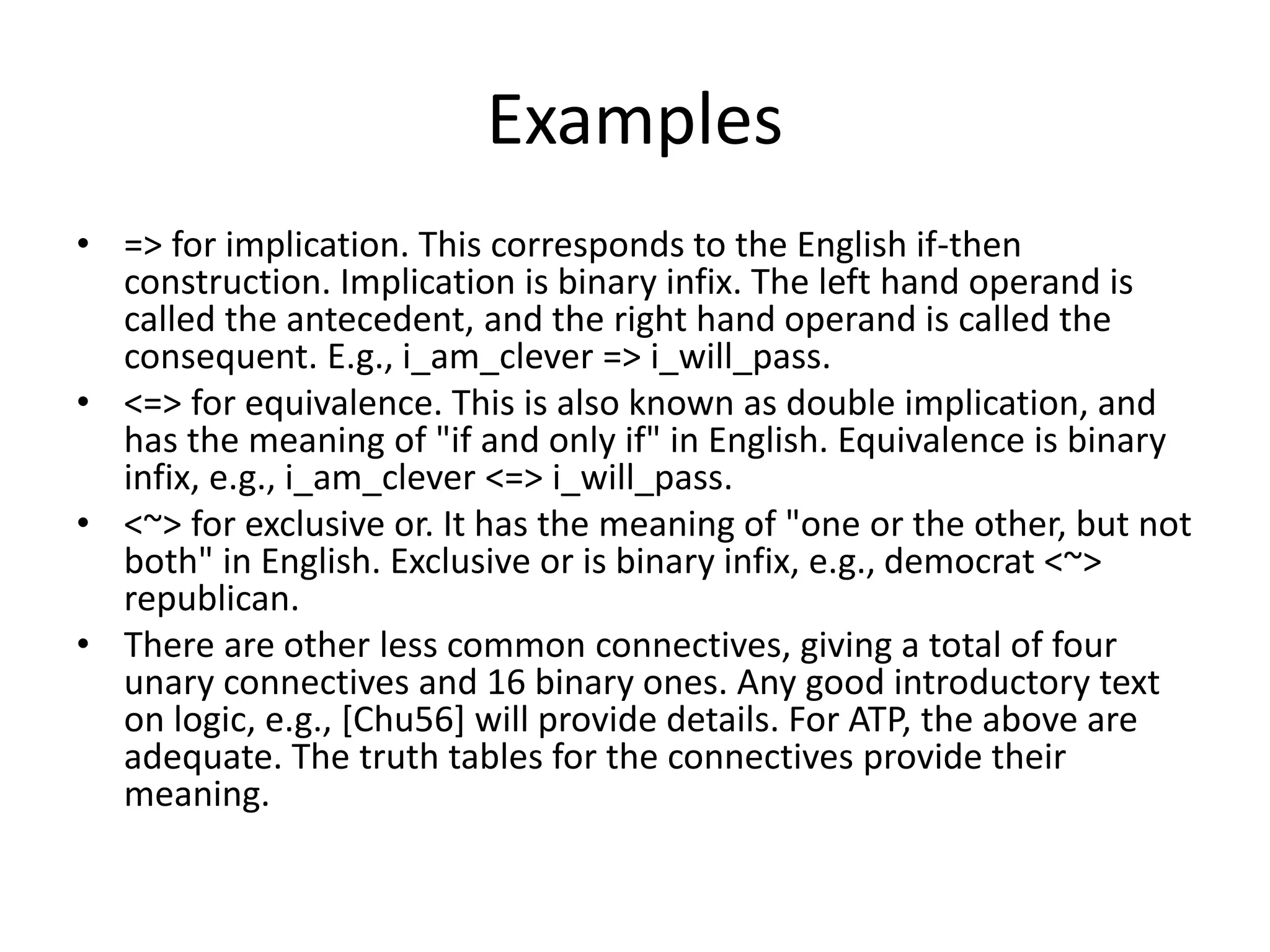 Examples
• => for implication. This corresponds to the English if-then
construction. Implication is binary infix. The left hand operand is
called the antecedent, and the right hand operand is called the
consequent. E.g., i_am_clever => i_will_pass.
• <=> for equivalence. This is also known as double implication, and
has the meaning of "if and only if" in English. Equivalence is binary
infix, e.g., i_am_clever <=> i_will_pass.
• <~> for exclusive or. It has the meaning of "one or the other, but not
both" in English. Exclusive or is binary infix, e.g., democrat <~>
republican.
• There are other less common connectives, giving a total of four
unary connectives and 16 binary ones. Any good introductory text
on logic, e.g., [Chu56] will provide details. For ATP, the above are
adequate. The truth tables for the connectives provide their
meaning.
 