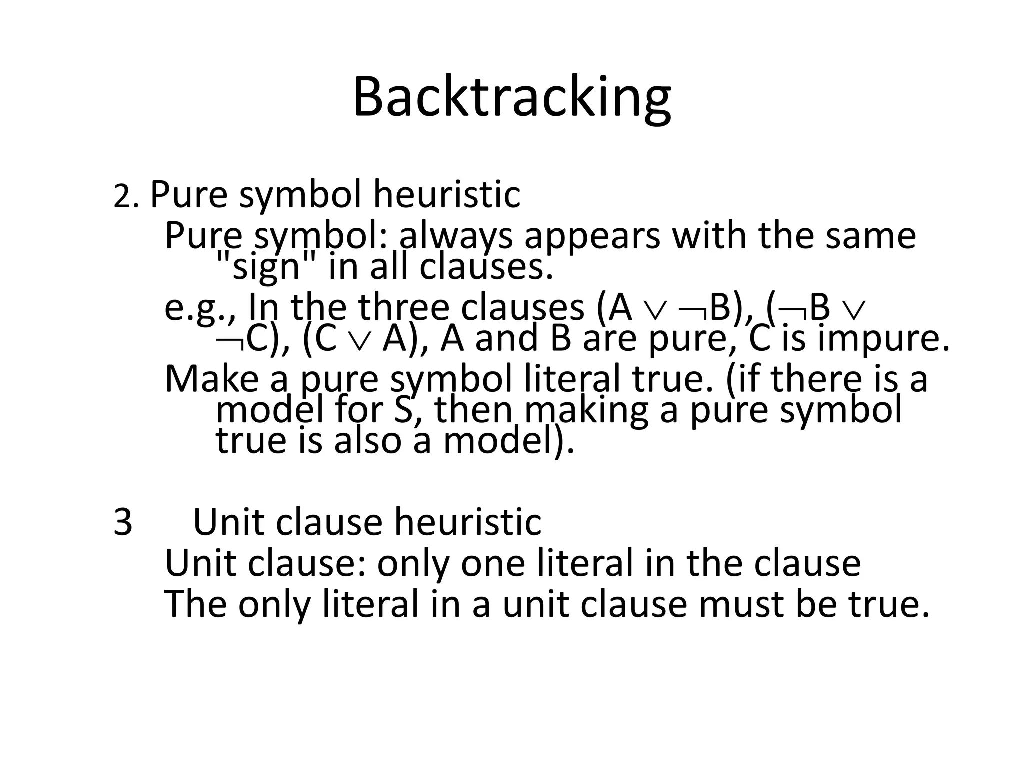 Backtracking
2. Pure symbol heuristic
Pure symbol: always appears with the same
"sign" in all clauses.
e.g., In the three clauses (A  B), (B 
C), (C  A), A and B are pure, C is impure.
Make a pure symbol literal true. (if there is a
model for S, then making a pure symbol
true is also a model).
3 Unit clause heuristic
Unit clause: only one literal in the clause
The only literal in a unit clause must be true.
 
