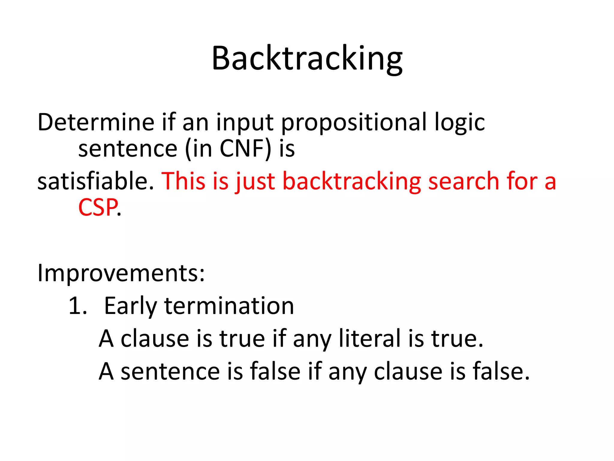 Backtracking
Determine if an input propositional logic
sentence (in CNF) is
satisfiable. This is just backtracking search for a
CSP.
Improvements:
1. Early termination
A clause is true if any literal is true.
A sentence is false if any clause is false.
 