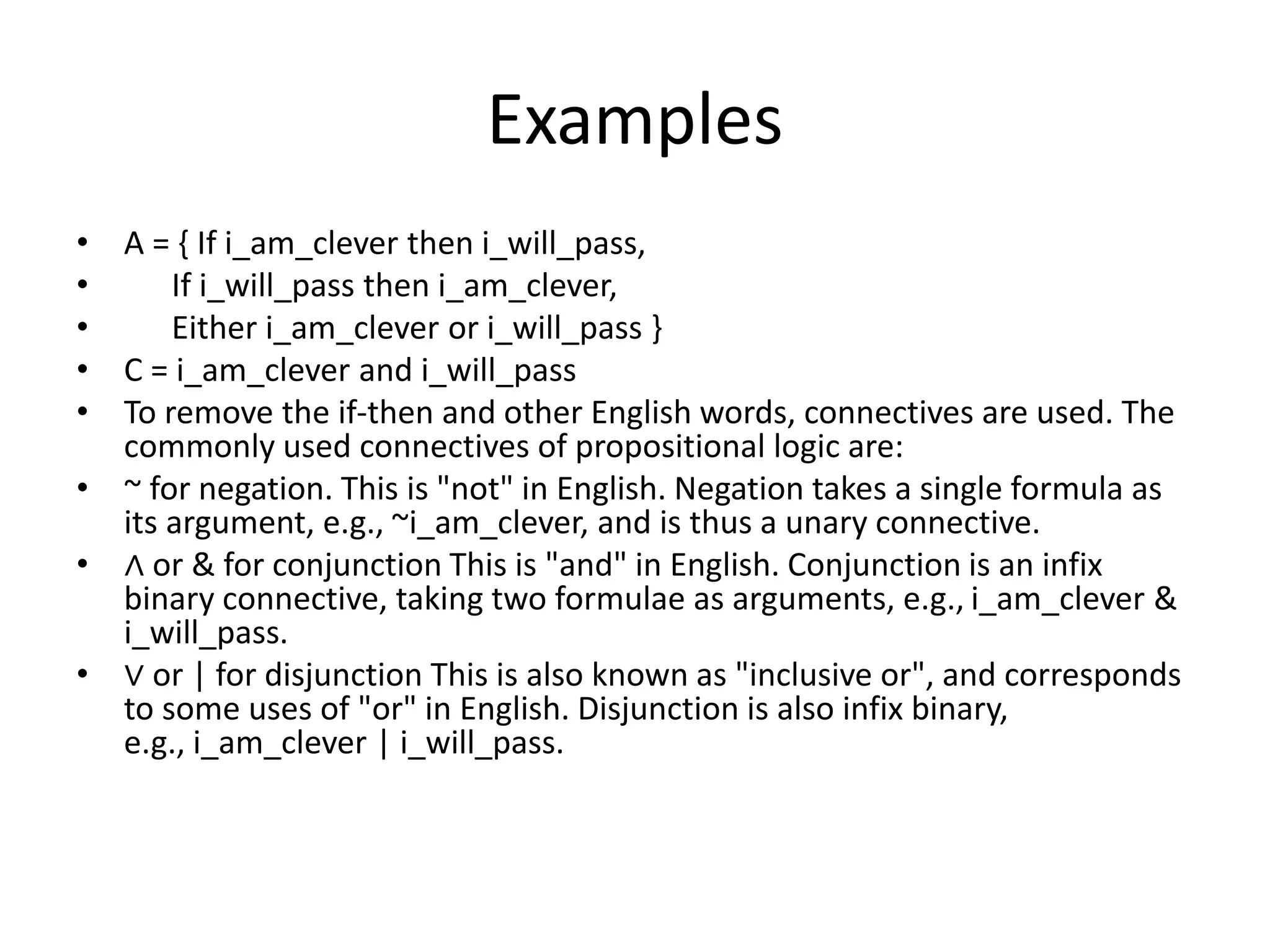 Examples
• A = { If i_am_clever then i_will_pass,
• If i_will_pass then i_am_clever,
• Either i_am_clever or i_will_pass }
• C = i_am_clever and i_will_pass
• To remove the if-then and other English words, connectives are used. The
commonly used connectives of propositional logic are:
• ~ for negation. This is "not" in English. Negation takes a single formula as
its argument, e.g., ~i_am_clever, and is thus a unary connective.
• ∧ or & for conjunction This is "and" in English. Conjunction is an infix
binary connective, taking two formulae as arguments, e.g., i_am_clever &
i_will_pass.
• ∨ or | for disjunction This is also known as "inclusive or", and corresponds
to some uses of "or" in English. Disjunction is also infix binary,
e.g., i_am_clever | i_will_pass.
 