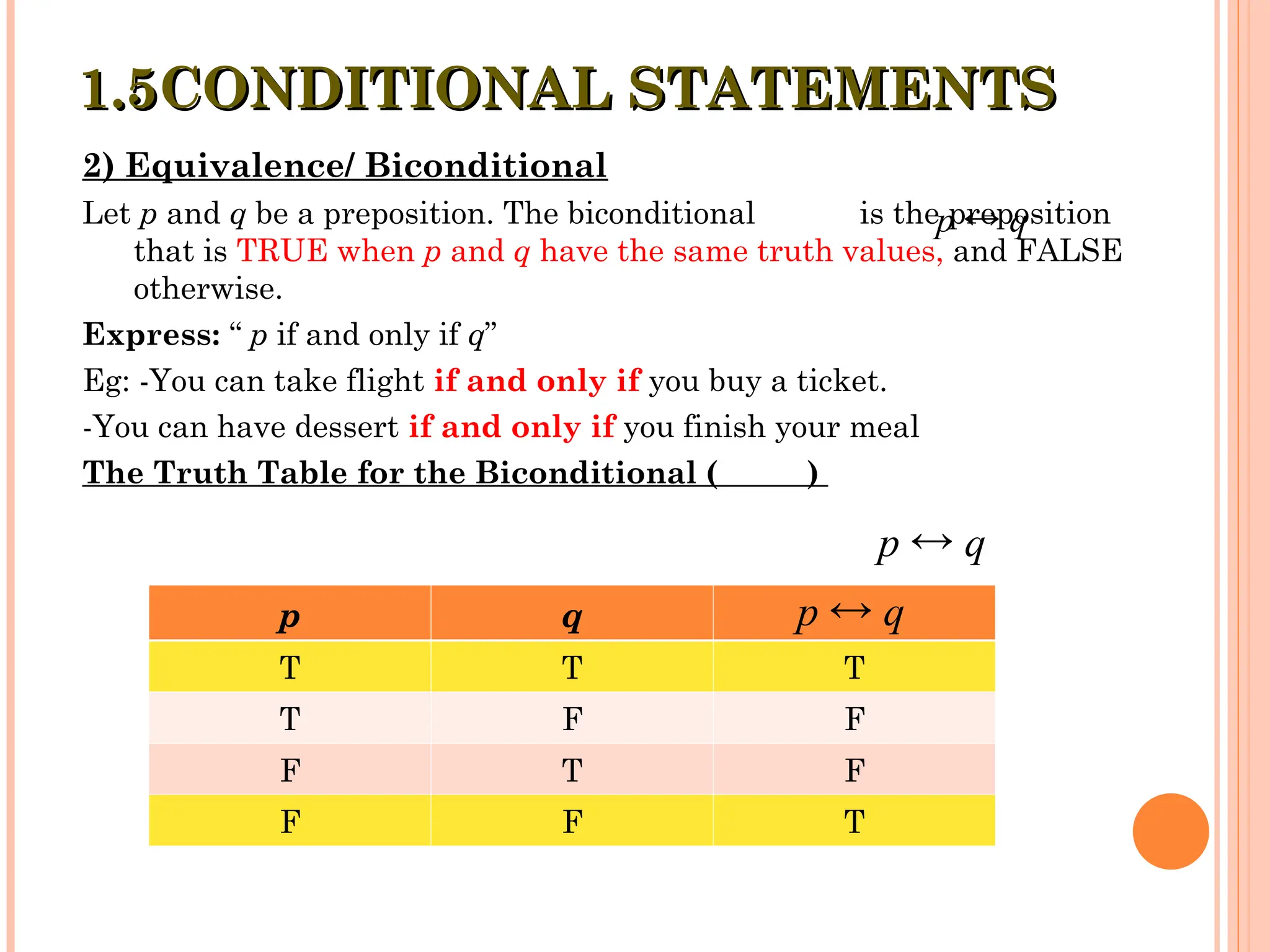 2) Equivalence/ Biconditional
Let p and q be a preposition. The biconditional is the preposition
that is TRUE when p and q have the same truth values, and FALSE
otherwise.
Express: “ p if and only if q”
Eg: -You can take flight if and only if you buy a ticket.
-You can have dessert if and only if you finish your meal
The Truth Table for the Biconditional ( )
1.5CONDITIONAL STATEMENTS
1.5CONDITIONAL STATEMENTS
p q
T T T
T F F
F T F
F F T
p q

p q

p q

 