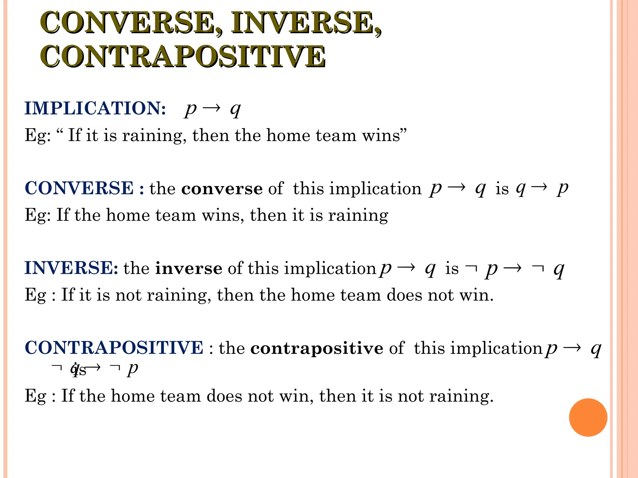IMPLICATION:
Eg: “ If it is raining, then the home team wins”
CONVERSE : the converse of this implication is
Eg: If the home team wins, then it is raining
INVERSE: the inverse of this implication is
Eg : If it is not raining, then the home team does not win.
CONTRAPOSITIVE : the contrapositive of this implication
is
Eg : If the home team does not win, then it is not raining.
CONVERSE, INVERSE,
CONVERSE, INVERSE,
CONTRAPOSITIVE
CONTRAPOSITIVE
p q

q p

p q

q p
  
p q
 p q
  
p q

 