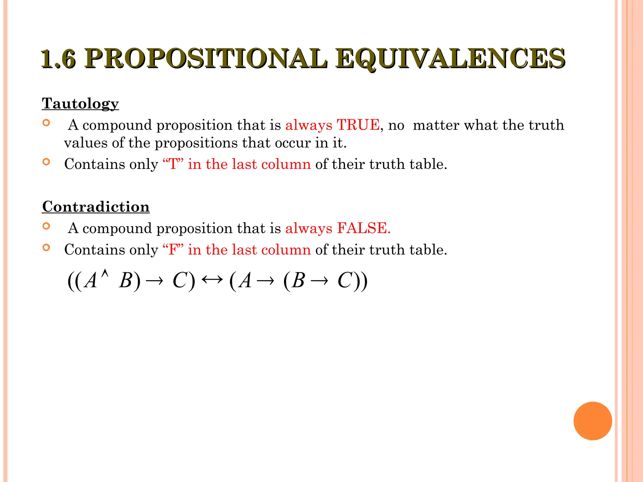 Tautology
 A compound proposition that is always TRUE, no matter what the truth
values of the propositions that occur in it.
 Contains only “T” in the last column of their truth table.
Contradiction
 A compound proposition that is always FALSE.
 Contains only “F” in the last column of their truth table.
1.6 PROPOSITIONAL EQUIVALENCES
1.6 PROPOSITIONAL EQUIVALENCES
(( ) ) ( ( ))
A B C A B C
    
 