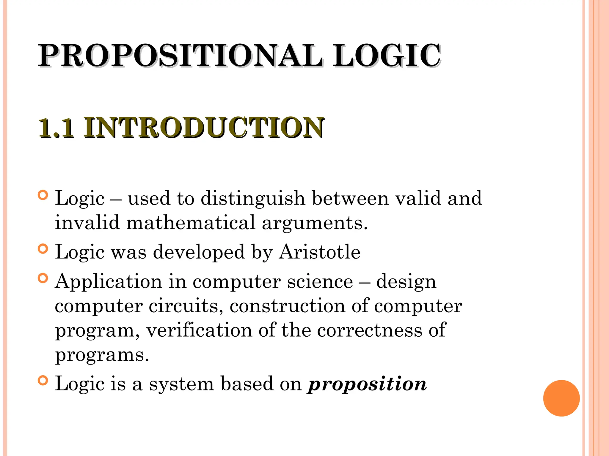 PROPOSITIONAL LOGIC
PROPOSITIONAL LOGIC
1.1 INTRODUCTION
1.1 INTRODUCTION
 Logic – used to distinguish between valid and
invalid mathematical arguments.
 Logic was developed by Aristotle
 Application in computer science – design
computer circuits, construction of computer
program, verification of the correctness of
programs.
 Logic is a system based on proposition
 