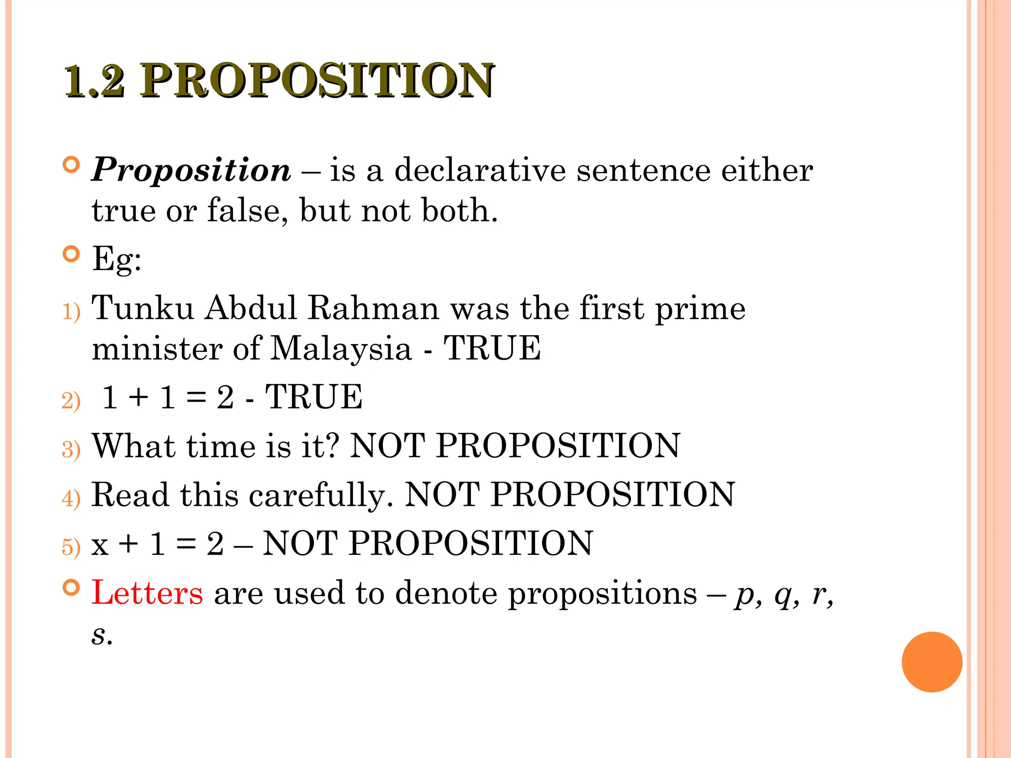 1.2 PROPOSITION
1.2 PROPOSITION
 Proposition – is a declarative sentence either
true or false, but not both.
 Eg:
1) Tunku Abdul Rahman was the first prime
minister of Malaysia - TRUE
2) 1 + 1 = 2 - TRUE
3) What time is it? NOT PROPOSITION
4) Read this carefully. NOT PROPOSITION
5) x + 1 = 2 – NOT PROPOSITION
 Letters are used to denote propositions – p, q, r,
s.
 