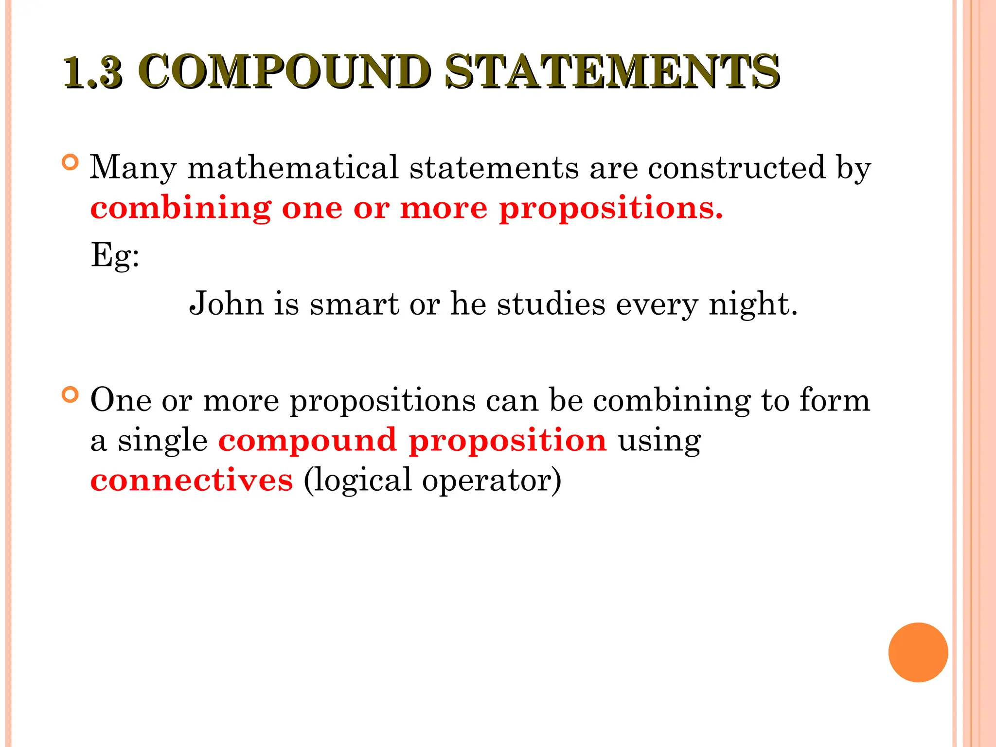  Many mathematical statements are constructed by
combining one or more propositions.
Eg:
John is smart or he studies every night.
 One or more propositions can be combining to form
a single compound proposition using
connectives (logical operator)
1.3 COMPOUND STATEMENTS
1.3 COMPOUND STATEMENTS
 
