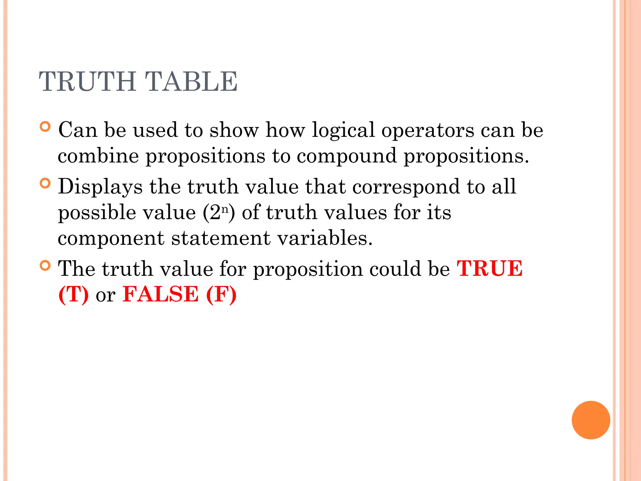 TRUTH TABLE
 Can be used to show how logical operators can be
combine propositions to compound propositions.
 Displays the truth value that correspond to all
possible value (2n
) of truth values for its
component statement variables.
 The truth value for proposition could be TRUE
(T) or FALSE (F)
 