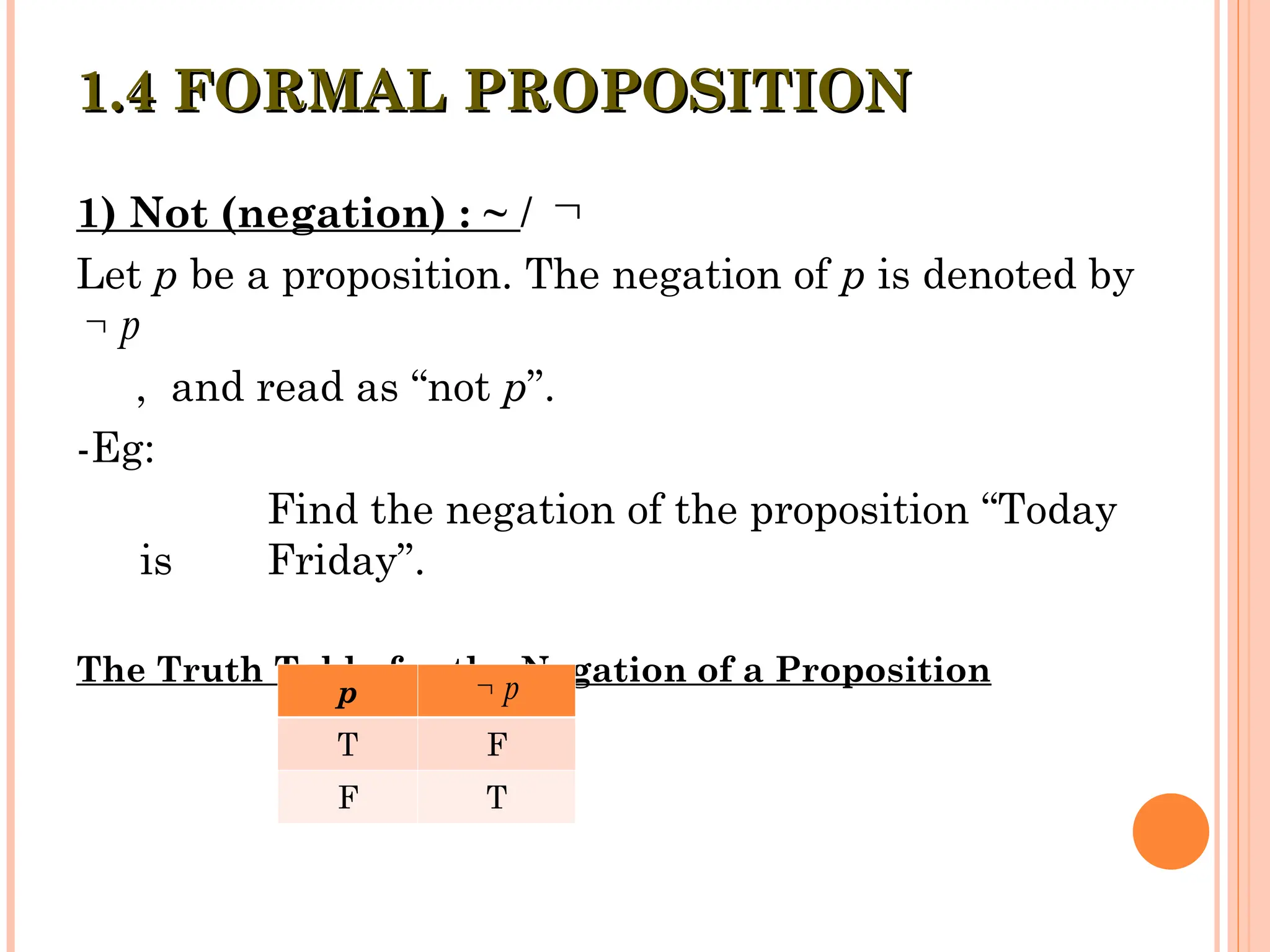 1) Not (negation) : ~ /
Let p be a proposition. The negation of p is denoted by
, and read as “not p”.
-Eg:
Find the negation of the proposition “Today
is Friday”.
The Truth Table for the Negation of a Proposition
1.4 FORMAL PROPOSITION
1.4 FORMAL PROPOSITION

p

p
T F
F T
p

 