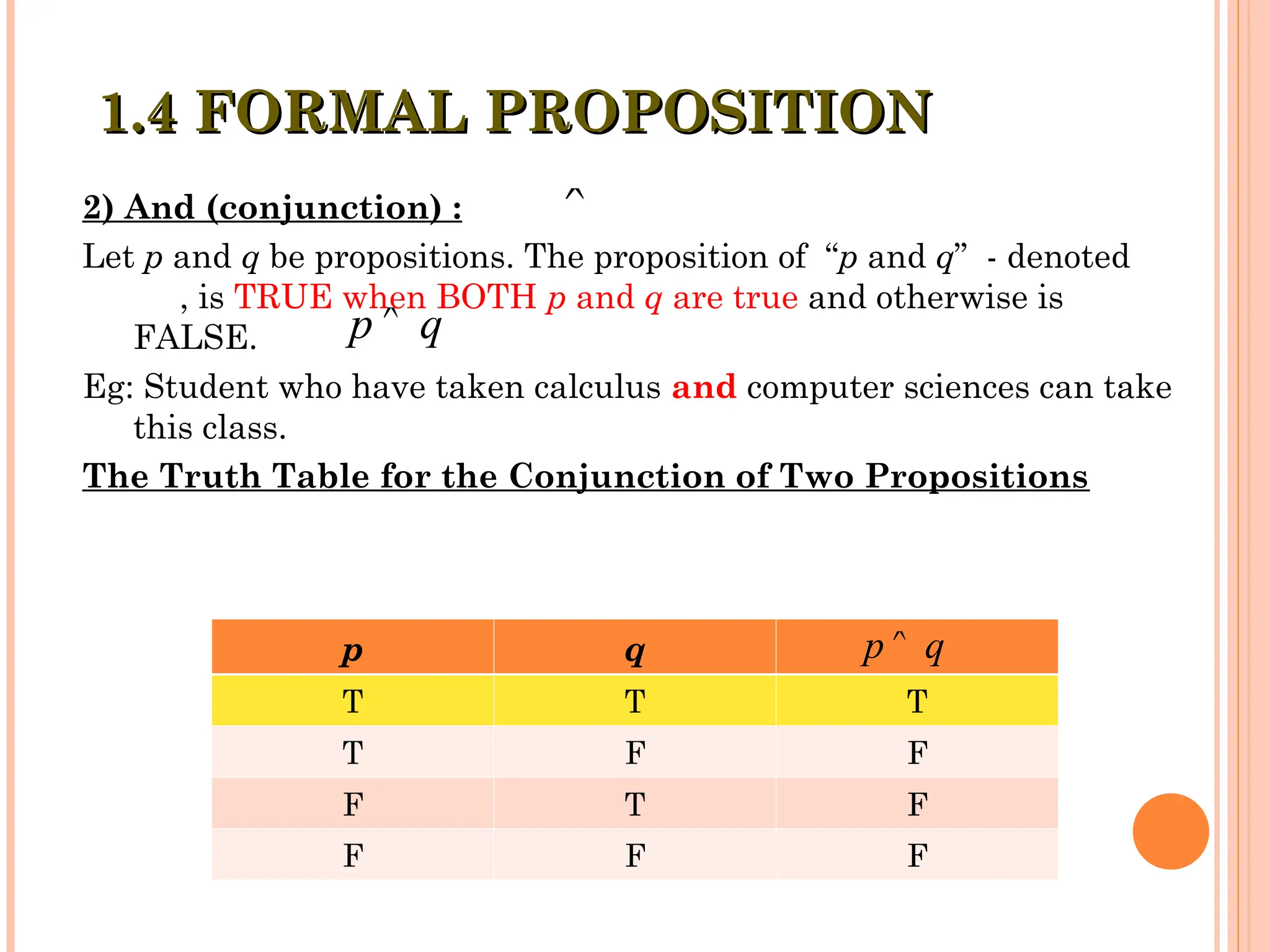 2) And (conjunction) :
Let p and q be propositions. The proposition of “p and q” - denoted
, is TRUE when BOTH p and q are true and otherwise is
FALSE.
Eg: Student who have taken calculus and computer sciences can take
this class.
The Truth Table for the Conjunction of Two Propositions

p q

p q
T T T
T F F
F T F
F F F
p q

1.4 FORMAL PROPOSITION
1.4 FORMAL PROPOSITION
 