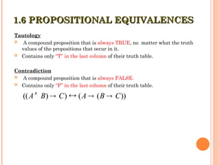 Tautology
 A compound proposition that is always TRUE, no matter what the truth
values of the propositions that occur in it.
 Contains only “T” in the last column of their truth table.
Contradiction
 A compound proposition that is always FALSE.
 Contains only “F” in the last column of their truth table.
1.6 PROPOSITIONAL EQUIVALENCES
1.6 PROPOSITIONAL EQUIVALENCES
(( ) ) ( ( ))
A B C A B C
    
 
