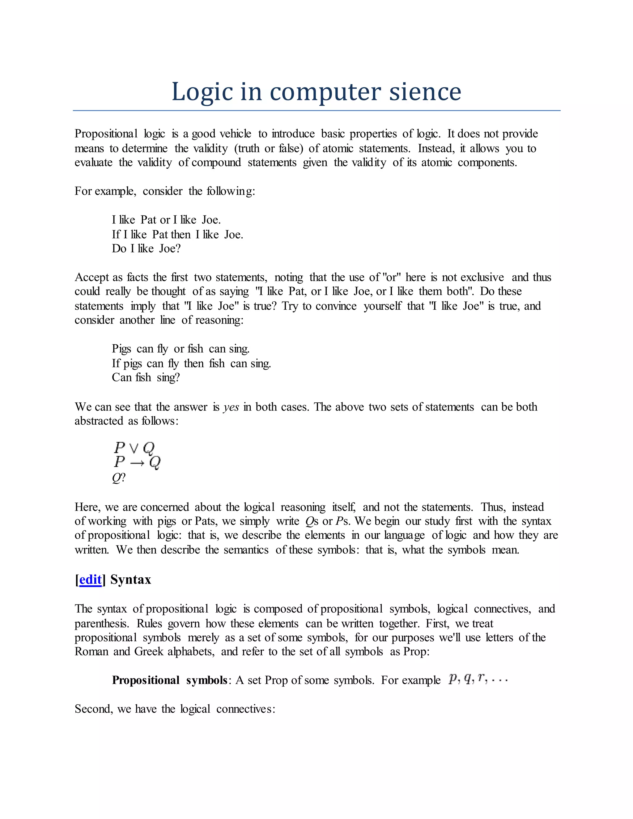 Logic in computer sience
Propositional logic is a good vehicle to introduce basic properties of logic. It does not provide
means to determine the validity (truth or false) of atomic statements. Instead, it allows you to
evaluate the validity of compound statements given the validity of its atomic components.
For example, consider the following:
I like Pat or I like Joe.
If I like Pat then I like Joe.
Do I like Joe?
Accept as facts the first two statements, noting that the use of "or" here is not exclusive and thus
could really be thought of as saying "I like Pat, or I like Joe, or I like them both". Do these
statements imply that "I like Joe" is true? Try to convince yourself that "I like Joe" is true, and
consider another line of reasoning:
Pigs can fly or fish can sing.
If pigs can fly then fish can sing.
Can fish sing?
We can see that the answer is yes in both cases. The above two sets of statements can be both
abstracted as follows:
Q?
Here, we are concerned about the logical reasoning itself, and not the statements. Thus, instead
of working with pigs or Pats, we simply write Qs or Ps. We begin our study first with the syntax
of propositional logic: that is, we describe the elements in our language of logic and how they are
written. We then describe the semantics of these symbols: that is, what the symbols mean.
[edit] Syntax
The syntax of propositional logic is composed of propositional symbols, logical connectives, and
parenthesis. Rules govern how these elements can be written together. First, we treat
propositional symbols merely as a set of some symbols, for our purposes we'll use letters of the
Roman and Greek alphabets, and refer to the set of all symbols as Prop:
Propositional symbols: A set Prop of some symbols. For example
Second, we have the logical connectives:
 