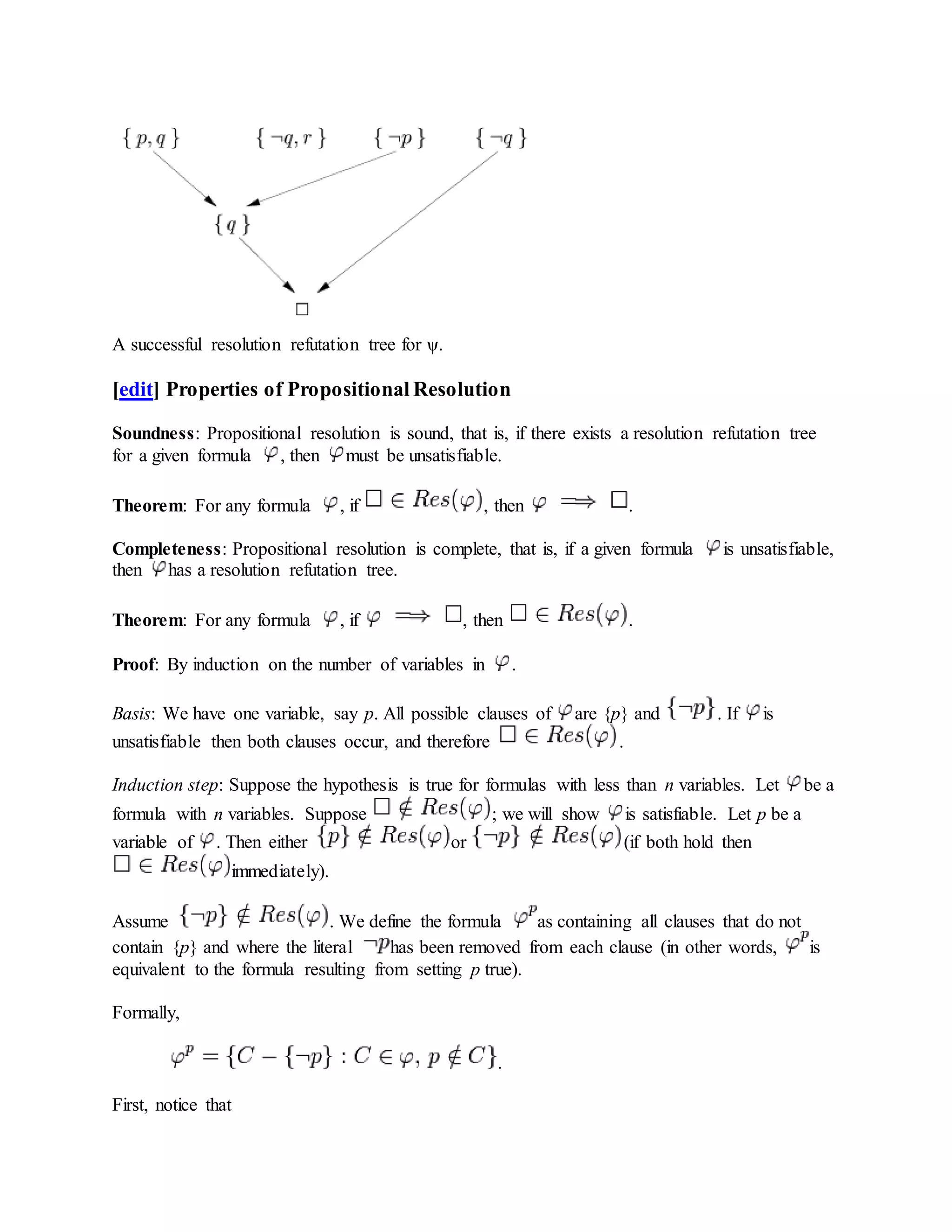 A successful resolution refutation tree for ψ.
[edit] Properties of Propositional Resolution
Soundness: Propositional resolution is sound, that is, if there exists a resolution refutation tree
for a given formula , then must be unsatisfiable.
Theorem: For any formula , if , then .
Completeness: Propositional resolution is complete, that is, if a given formula is unsatisfiable,
then has a resolution refutation tree.
Theorem: For any formula , if , then .
Proof: By induction on the number of variables in .
Basis: We have one variable, say p. All possible clauses of are {p} and . If is
unsatisfiable then both clauses occur, and therefore .
Induction step: Suppose the hypothesis is true for formulas with less than n variables. Let be a
formula with n variables. Suppose ; we will show is satisfiable. Let p be a
variable of . Then either or (if both hold then
immediately).
Assume . We define the formula as containing all clauses that do not
contain {p} and where the literal has been removed from each clause (in other words, is
equivalent to the formula resulting from setting p true).
Formally,
.
First, notice that
 