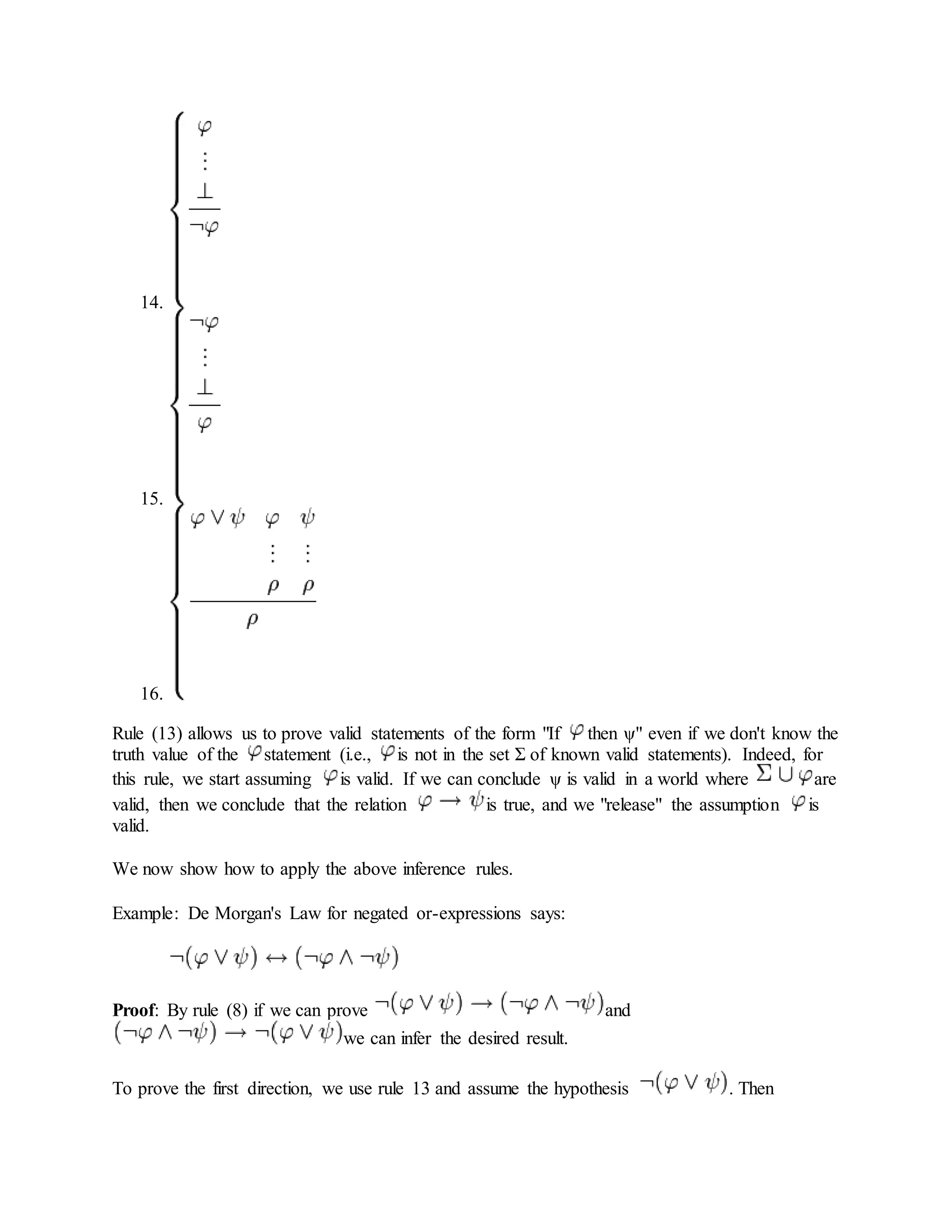 14.
15.
16.
Rule (13) allows us to prove valid statements of the form "If then ψ" even if we don't know the
truth value of the statement (i.e., is not in the set Σ of known valid statements). Indeed, for
this rule, we start assuming is valid. If we can conclude ψ is valid in a world where are
valid, then we conclude that the relation is true, and we "release" the assumption is
valid.
We now show how to apply the above inference rules.
Example: De Morgan's Law for negated or-expressions says:
Proof: By rule (8) if we can prove and
we can infer the desired result.
To prove the first direction, we use rule 13 and assume the hypothesis . Then
 