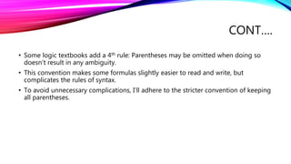 CONT….
• Some logic textbooks add a 4th rule: Parentheses may be omitted when doing so
doesn’t result in any ambiguity.
• This convention makes some formulas slightly easier to read and write, but
complicates the rules of syntax.
• To avoid unnecessary complications, I’ll adhere to the stricter convention of keeping
all parentheses.
 