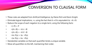 CONVERSION TO CLAUSAL FORM
• These rules are adapted from Artificial Intelligence, by Elaine Rich and Kevin Knight.
• Eliminate logical implications, ⇒, using the fact that A ⇒ B is equivalent to ¬A ∨ B.
• Reduce the scope of each negation to a single term, using the following facts:
• ¬(¬P) = P
• ¬(A ∨ B) = ¬A ∧ ¬B
• ¬(A ∧ B) = ¬A V ¬B
• ¬∀x: P(x) = ∃x: ¬P(x)
• ¬∃x: P(x) = ∀x: ¬P(x)
• Standardize variables so that each quantifier binds a unique variable.
• Move all quantifiers to the left, maintaining their order.
 