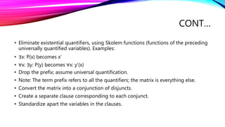 CONT…
• Eliminate existential quantifiers, using Skolem functions (functions of the preceding
universally quantified variables). Examples:
• ∃x: P(x) becomes x'
• ∀x: ∃y: P(y) becomes ∀x: y'(x)
• Drop the prefix; assume universal quantification.
• Note: The term prefix refers to all the quantifiers; the matrix is everything else.
• Convert the matrix into a conjunction of disjuncts.
• Create a separate clause corresponding to each conjunct.
• Standardize apart the variables in the clauses.
 