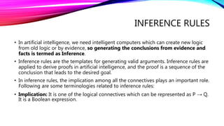 INFERENCE RULES
• In artificial intelligence, we need intelligent computers which can create new logic
from old logic or by evidence, so generating the conclusions from evidence and
facts is termed as Inference.
• Inference rules are the templates for generating valid arguments. Inference rules are
applied to derive proofs in artificial intelligence, and the proof is a sequence of the
conclusion that leads to the desired goal.
• In inference rules, the implication among all the connectives plays an important role.
Following are some terminologies related to inference rules:
• Implication: It is one of the logical connectives which can be represented as P → Q.
It is a Boolean expression.
 