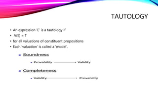 TAUTOLOGY
• An expression ‘E’ is a tautology if
• V(E) = T
• for all valuations of constituent propositions
• Each ‘valuation’ is called a ‘model’.
 