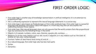 FIRST-ORDER LOGIC:
• First-order logic is another way of knowledge representation in artificial intelligence. It is an extension to
propositional logic.
• FOL is sufficiently expressive to represent the natural language statements in a concise way.
• First-order logic is also known as Predicate logic or First-order predicate logic. First-order logic is a powerful
language that develops information about the objects in a more easy way and can also express the
relationship between those objects.
• First-order logic (like natural language) does not only assume that the world contains facts like propositional
logic but also assumes the following things in the world:
• Objects: A, B, people, numbers, colors, wars, theories, squares, pits, wumpus, ......
• Relations: It can be unary relation such as: red, round, is adjacent, or n-any relation such as: the sister of,
brother of, has color, comes between
• Function: Father of, best friend, third inning of, end of, ......
• As a natural language, first-order logic also has two main parts:
• Syntax
• Semantics
 