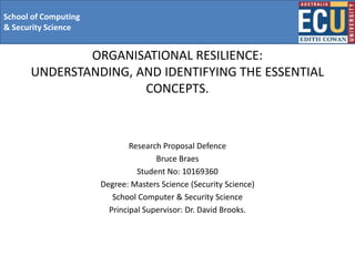 School of Computing
& Security Science


              ORGANISATIONAL RESILIENCE:
      UNDERSTANDING, AND IDENTIFYING THE ESSENTIAL
                      CONCEPTS.



                              Research Proposal Defence
                                     Bruce Braes
                                Student No: 10169360
                      Degree: Masters Science (Security Science)
                         School Computer & Security Science
                        Principal Supervisor: Dr. David Brooks.
 