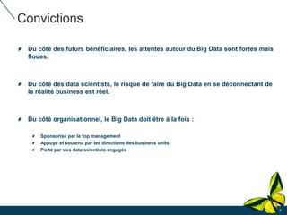 Convictions
Du côté des futurs bénéficiaires, les attentes autour du Big Data sont fortes mais
floues.
Du côté des data scientists, le risque de faire du Big Data en se déconnectant de
la réalité business est réel.
Du côté organisationnel, le Big Data doit être à la fois :
Sponsorisé par le top management
Appuyé et soutenu par les directions des business units
Porté par des data scientists engagés
7
 