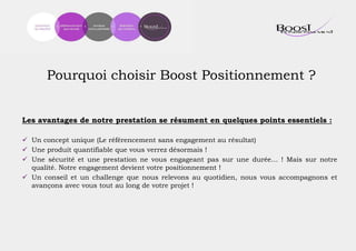 Pourquoi choisir Boost Positionnement ?
Les avantages de notre prestation se résument en quelques points essentiels :
 Un concept unique (Le référencement sans engagement au résultat)
 Une produit quantifiable que vous verrez désormais !
 Une sécurité et une prestation ne vous engageant pas sur une durée… ! Mais sur notre
qualité. Notre engagement devient votre positionnement !
 Un conseil et un challenge que nous relevons au quotidien, nous vous accompagnons et
avançons avec vous tout au long de votre projet !
 