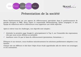 Présentation de la société
Boost Positionnement est une agence de référencement spécialisée dans le positionnement de
grands Groupes et PME. Notre expert et responsable Webmarketing, Dylan Lespagnol, et son
équipe de rédacteurs web et référenceurs vous apportent une réelle expertise.
Aptes à relever tous les challenges, nos objectifs sont simples :
 Atteindre la première page Google.fr, principalement le Top 3, sur l’ensemble des expressions
clés que nous avons définies au préalable
 Améliorer votre CA par le biais du référencement (prestations, formations…)
Éthiques et sur-mesure, nous étudions minutieusement les solutions parfaitement adaptées à vos
besoins
Chaque site est différent et doit faire l’objet d’une étude approfondie afin de relever ses avantages
et ses contraintes.
 