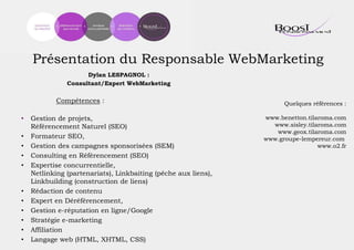 Présentation du Responsable WebMarketing
Dylan LESPAGNOL :
Consultant/Expert WebMarketing
Compétences :
• Gestion de projets,
Référencement Naturel (SEO)
• Formateur SEO,
• Gestion des campagnes sponsorisées (SEM)
• Consulting en Référencement (SEO)
• Expertise concurrentielle,
Netlinking (partenariats), Linkbaiting (pêche aux liens),
Linkbuilding (construction de liens)
• Rédaction de contenu
• Expert en Déréférencement,
• Gestion e-réputation en ligne/Google
• Stratégie e-marketing
• Affiliation
• Langage web (HTML, XHTML, CSS)
Quelques références :
www.benetton.tilaroma.com
www.sisley.tilaroma.com
www.geox.tilaroma.com
www.groupe-lempereur.com
www.o2.fr
 